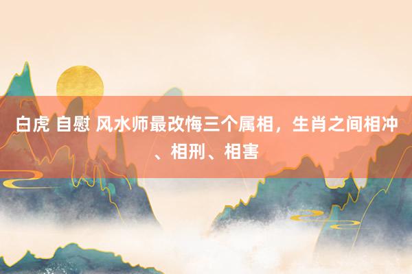 白虎 自慰 风水师最改悔三个属相，生肖之间相冲、相刑、相害