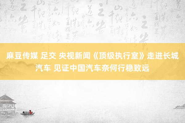 麻豆传媒 足交 央视新闻《顶级执行室》走进长城汽车 见证中国汽车奈何行稳致远