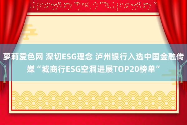 萝莉爱色网 深切ESG理念 泸州银行入选中国金融传媒“城商行ESG空洞进展TOP20榜单”