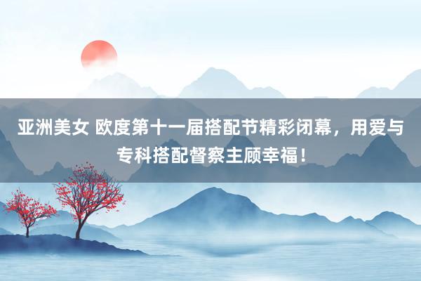 亚洲美女 欧度第十一届搭配节精彩闭幕，用爱与专科搭配督察主顾幸福！