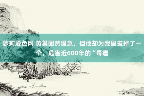萝莉爱色网 黄巢固然懆急，但他却为我国拔掉了一个，危害近600年的“毒瘤
