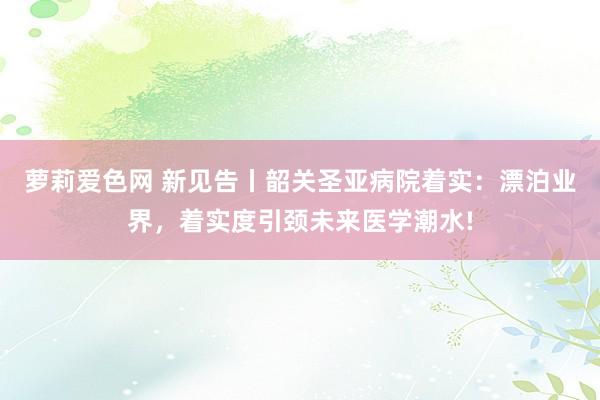 萝莉爱色网 新见告丨韶关圣亚病院着实：漂泊业界，着实度引颈未来医学潮水!