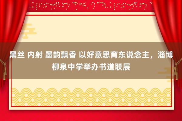 黑丝 内射 墨韵飘香 以好意思育东说念主，淄博柳泉中学举办书道联展