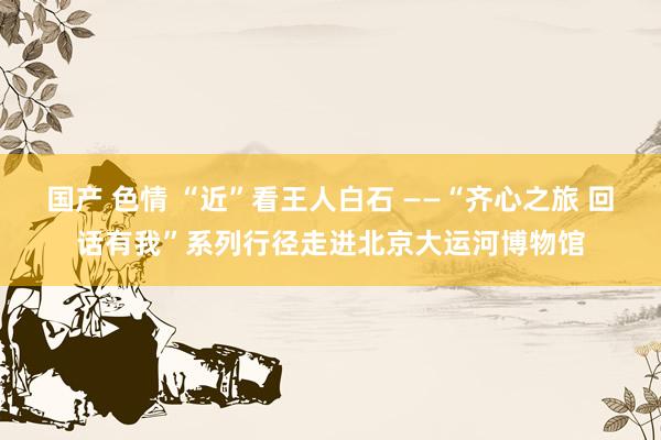 国产 色情 “近”看王人白石 ——“齐心之旅 回话有我”系列行径走进北京大运河博物馆