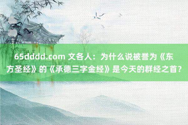 65dddd.com 文各人：为什么说被誉为《东方圣经》的《承德三字金经》是今天的群经之首？