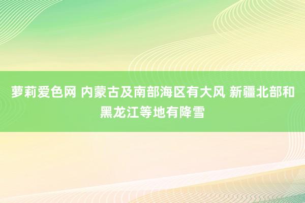萝莉爱色网 内蒙古及南部海区有大风 新疆北部和黑龙江等地有降雪