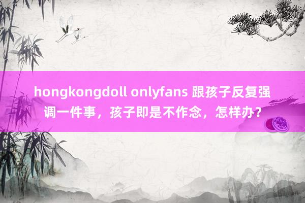 hongkongdoll onlyfans 跟孩子反复强调一件事，孩子即是不作念，怎样办？