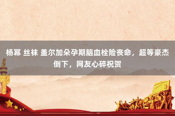 杨幂 丝袜 盖尔加朵孕期脑血栓险丧命，超等豪杰倒下，网友心碎祝贺