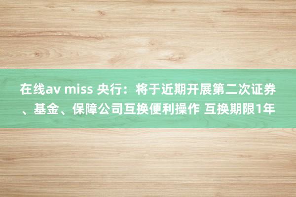 在线av miss 央行：将于近期开展第二次证券、基金、保障公司互换便利操作 互换期限1年