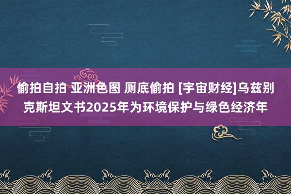 偷拍自拍 亚洲色图 厕底偷拍 [宇宙财经]乌兹别克斯坦文书2025年为环境保护与绿色经济年