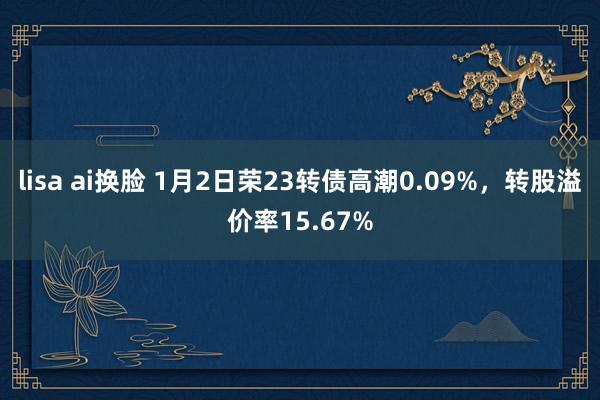 lisa ai换脸 1月2日荣23转债高潮0.09%，转股溢价率15.67%