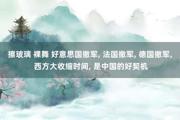 擦玻璃 裸舞 好意思国撤军， 法国撤军， 德国撤军， 西方大收缩时间， 是中国的好契机