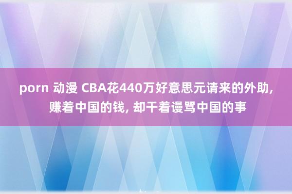 porn 动漫 CBA花440万好意思元请来的外助， 赚着中国的钱， 却干着谩骂中国的事