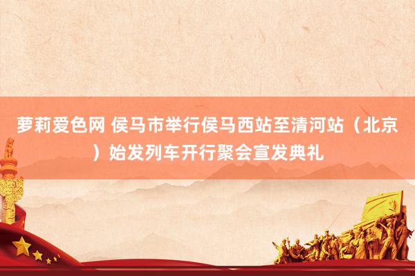 萝莉爱色网 侯马市举行侯马西站至清河站（北京）始发列车开行聚会宣发典礼