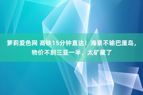 萝莉爱色网 高铁15分钟直达！海景不输巴厘岛，物价不到三亚一半，太矿藏了