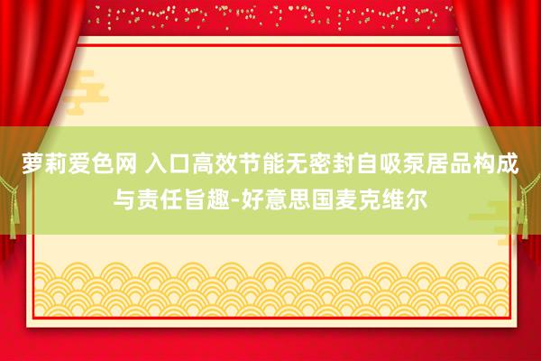 萝莉爱色网 入口高效节能无密封自吸泵居品构成与责任旨趣-好意思国麦克维尔
