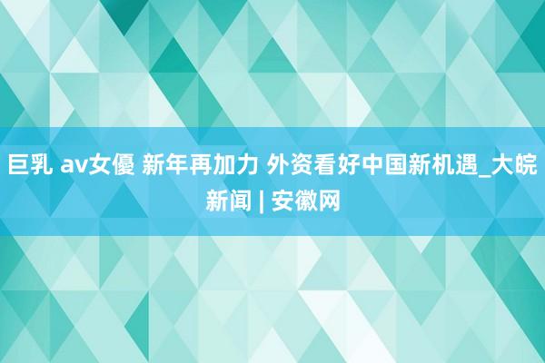 巨乳 av女優 新年再加力 外资看好中国新机遇_大皖新闻 | 安徽网