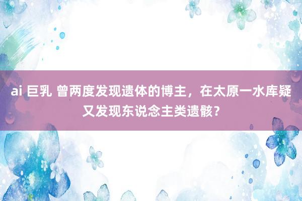 ai 巨乳 曾两度发现遗体的博主，在太原一水库疑又发现东说念主类遗骸？