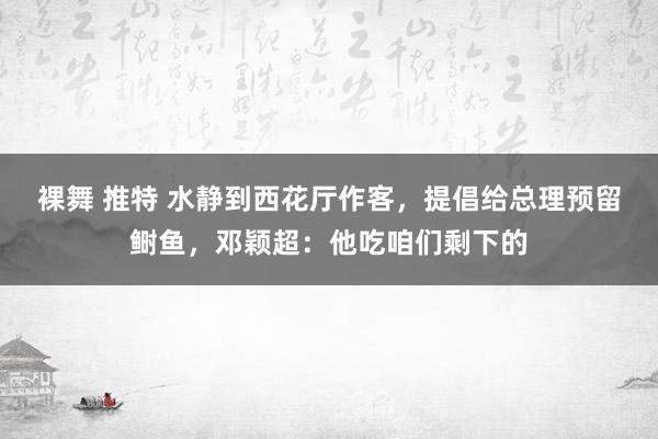 裸舞 推特 水静到西花厅作客，提倡给总理预留鲥鱼，邓颖超：他吃咱们剩下的