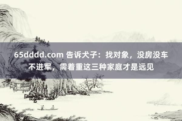 65dddd.com 告诉犬子：找对象，没房没车不进军，需着重这三种家庭才是远见