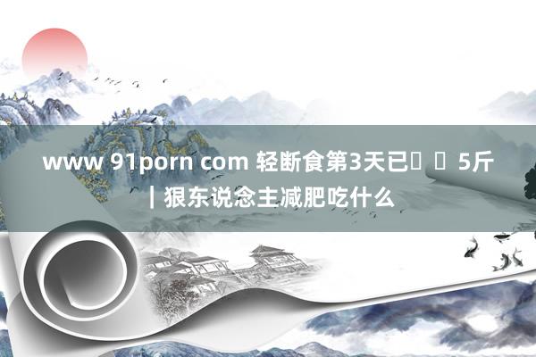 www 91porn com 轻断食第3天已⬇️5斤|狠东说念主减肥吃什么