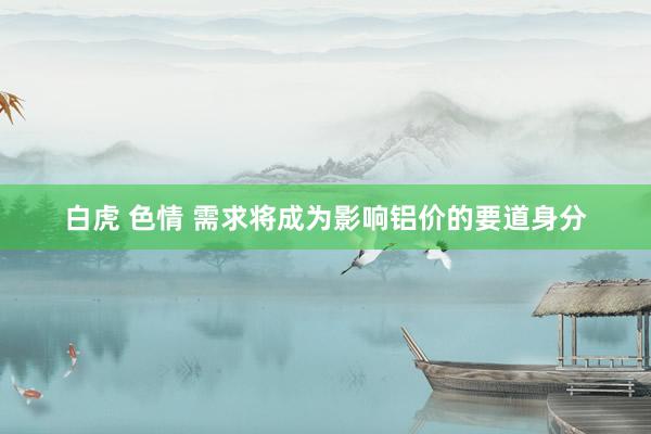白虎 色情 需求将成为影响铝价的要道身分