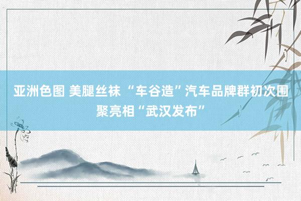 亚洲色图 美腿丝袜 “车谷造”汽车品牌群初次围聚亮相“武汉发