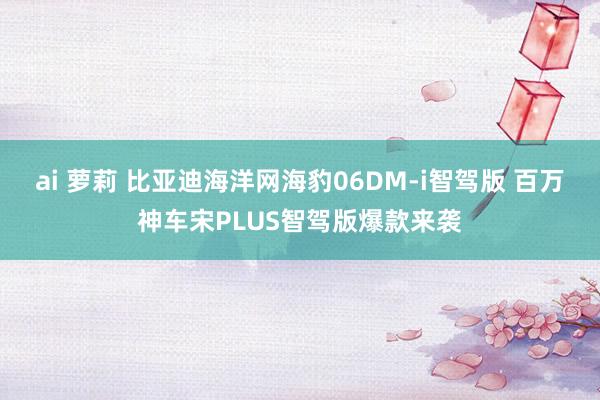 ai 萝莉 比亚迪海洋网海豹06DM-i智驾版 百万神车宋P