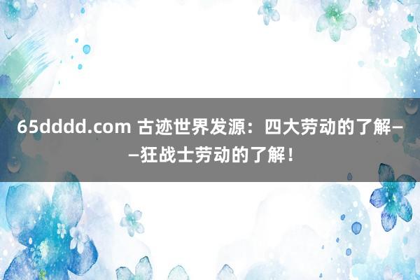 65dddd.com 古迹世界发源：四大劳动的了解——狂战士