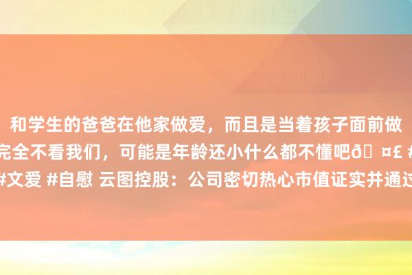 和学生的爸爸在他家做爱，而且是当着孩子面前做爱，太刺激了，孩子完全不看我们，可能是年龄还小什么都不懂吧🤣 #同城 #文爱 #自慰 云图控股：公司密切热心市值证实并通过抓续分成等姿色擢升鼓舞文书