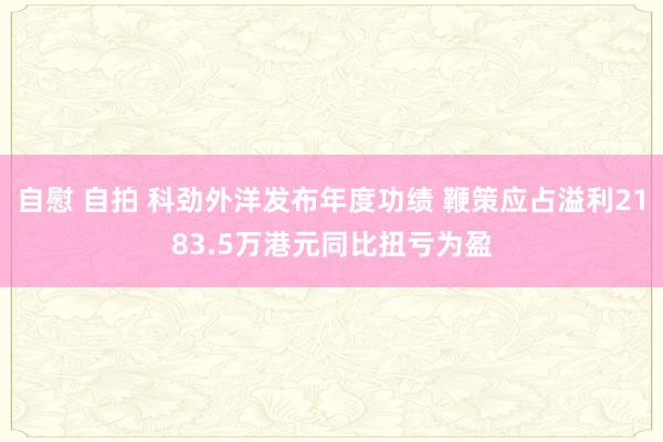 自慰 自拍 科劲外洋发布年度功绩 鞭策应占溢利2183.5万港元同比扭亏为盈