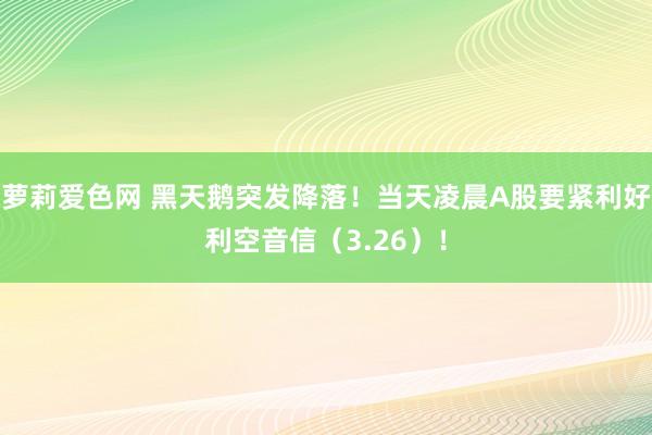 萝莉爱色网 黑天鹅突发降落！当天凌晨A股要紧利好利空音信（3.26）！