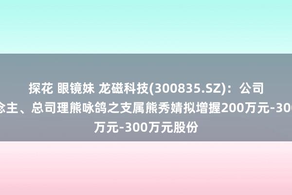 探花 眼镜妹 龙磁科技(300835.SZ)：公司实控东说念主、总司理熊咏鸽之支属熊秀婧拟增握200万元-300万元股份