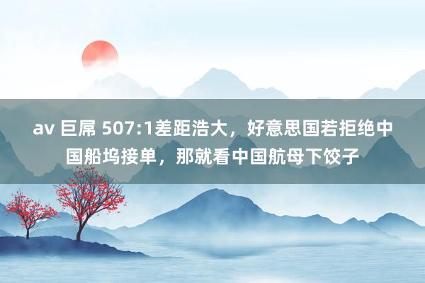 av 巨屌 507:1差距浩大，好意思国若拒绝中国船坞接单，那就看中国航母下饺子