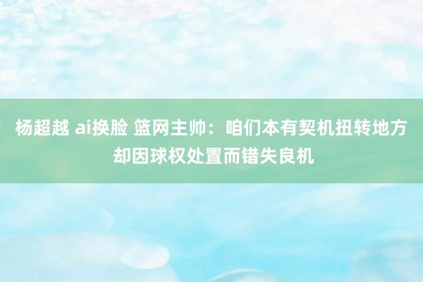 杨超越 ai换脸 篮网主帅：咱们本有契机扭转地方 却因球权处置而错失良机
