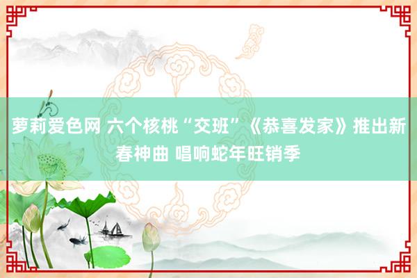 萝莉爱色网 六个核桃“交班”《恭喜发家》推出新春神曲 唱响蛇年旺销季