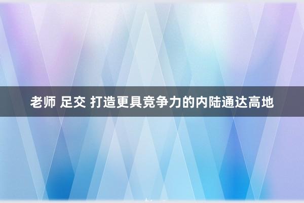 老师 足交 打造更具竞争力的内陆通达高地