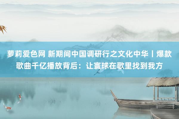 萝莉爱色网 新期间中国调研行之文化中华丨爆款歌曲千亿播放背后：让寰球在歌里找到我方