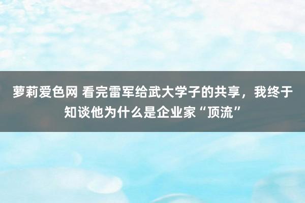 萝莉爱色网 看完雷军给武大学子的共享，我终于知谈他为什么是企业家“顶流”