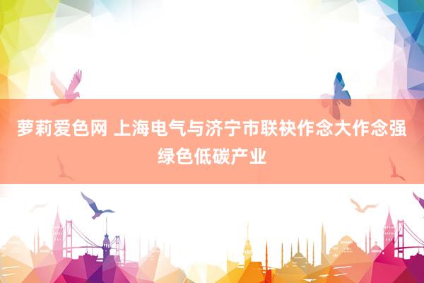萝莉爱色网 上海电气与济宁市联袂作念大作念强绿色低碳产业