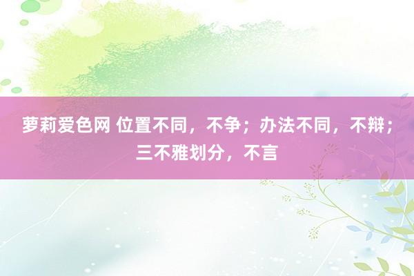 萝莉爱色网 位置不同，不争；办法不同，不辩；三不雅划分，不言
