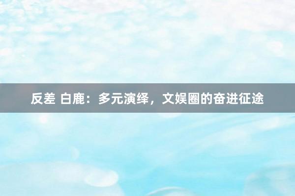 反差 白鹿：多元演绎，文娱圈的奋进征途
