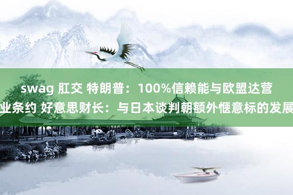 swag 肛交 特朗普：100%信赖能与欧盟达营业条约 好意思财长：与日本谈判朝额外惬意标的发展