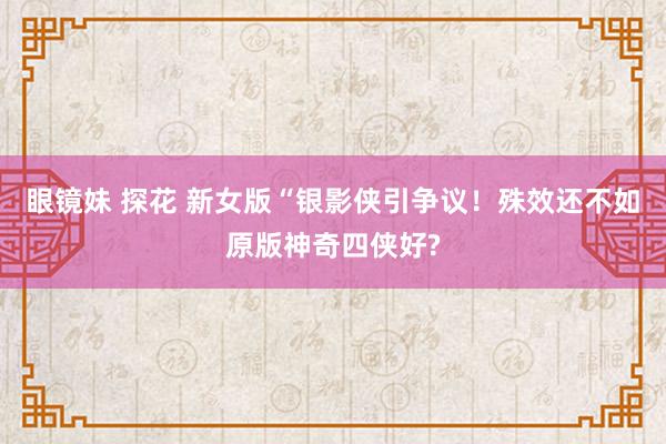 眼镜妹 探花 新女版“银影侠引争议！殊效还不如原版神奇四侠好?