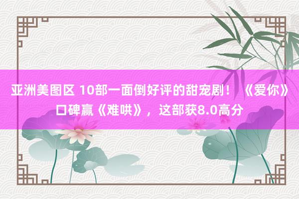 亚洲美图区 10部一面倒好评的甜宠剧！ 《爱你》口碑赢《难哄》，这部获8.0高分