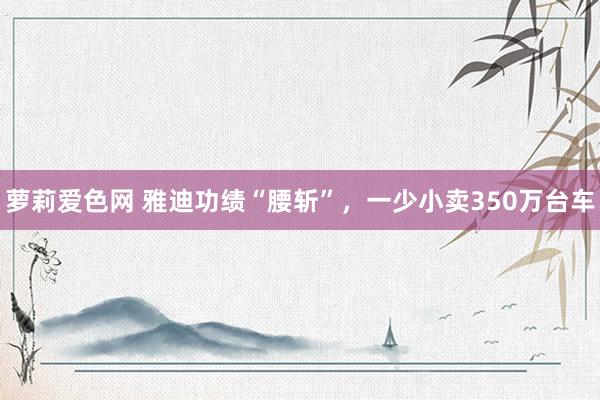 萝莉爱色网 雅迪功绩“腰斩”，一少小卖350万台车