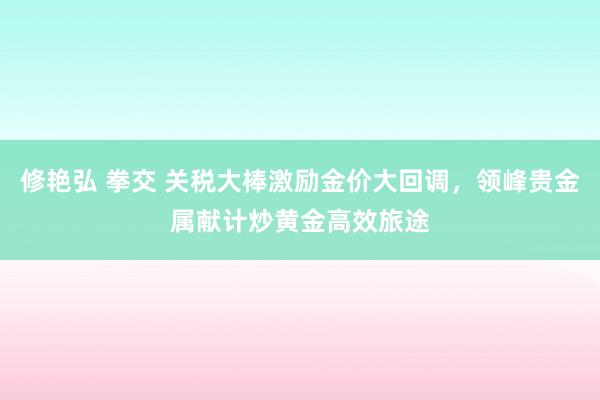 修艳弘 拳交 关税大棒激励金价大回调，领峰贵金属献计炒黄金高效旅途