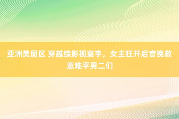 亚洲美图区 穿越综影视寰宇，女主狂开后宫挽救意难平男二们