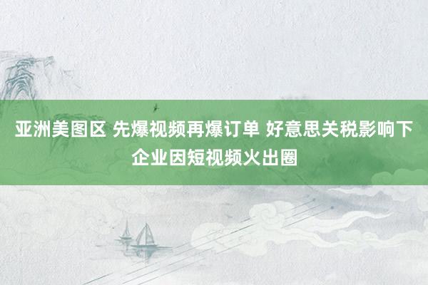 亚洲美图区 先爆视频再爆订单 好意思关税影响下企业因短视频火出圈