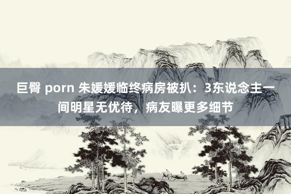 巨臀 porn 朱媛媛临终病房被扒：3东说念主一间明星无优待